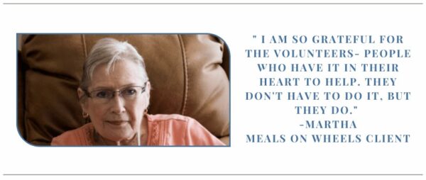 Quote from Meals on Wheels Client Martha: "I am so grateful for the volunteers- People who have it in their heart to help. They don't have to do it, but they do."